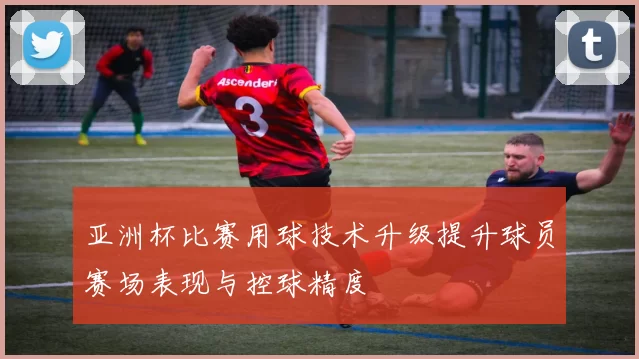 亚洲杯比赛用球技术升级提升球员赛场表现与控球精度