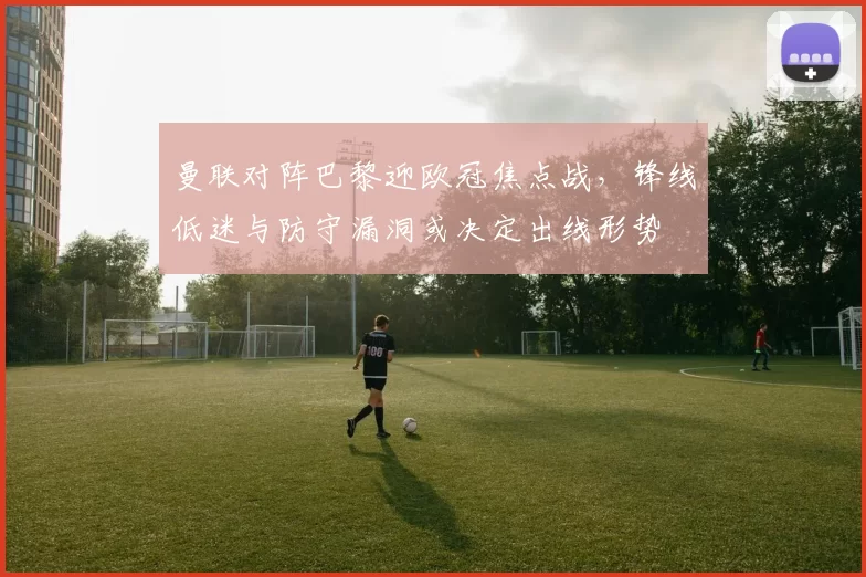 曼联对阵巴黎迎欧冠焦点战，锋线低迷与防守漏洞或决定出线形势