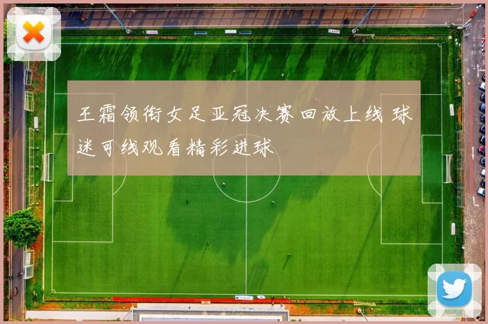 王霜领衔女足亚冠决赛回放上线 球迷可线观看精彩进球