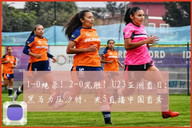 1-0绝杀！2-0完胜！U23亚洲首日：黑马力压沙特，央5直播中国首秀