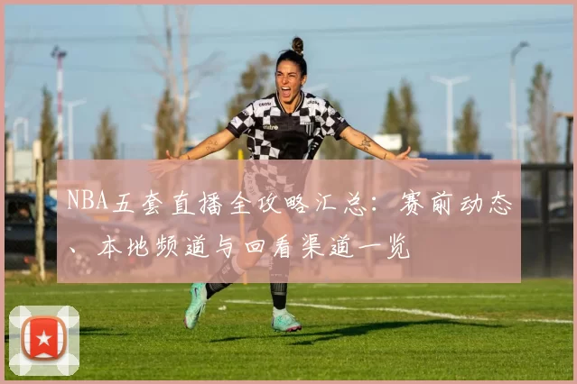 NBA五套直播全攻略汇总：赛前动态、本地频道与回看渠道一览