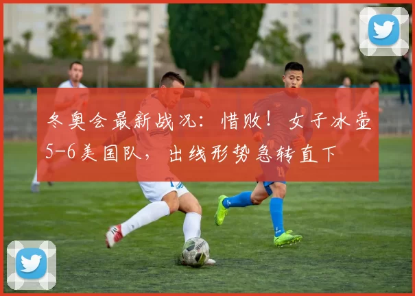 冬奥会最新战况：惜败！女子冰壶5-6美国队，出线形势急转直下