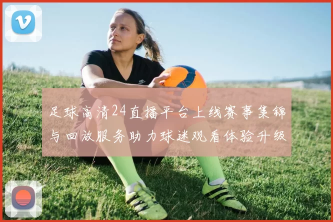 足球高清24直播平台上线赛事集锦与回放服务助力球迷观看体验升级