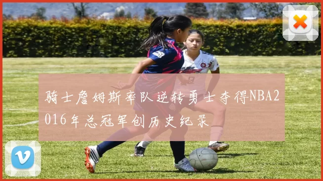 骑士詹姆斯率队逆转勇士夺得NBA2016年总冠军创历史纪录