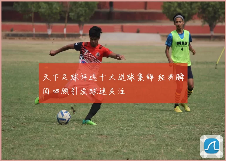 天下足球评选十大进球集锦 经典瞬间回顾引发球迷关注