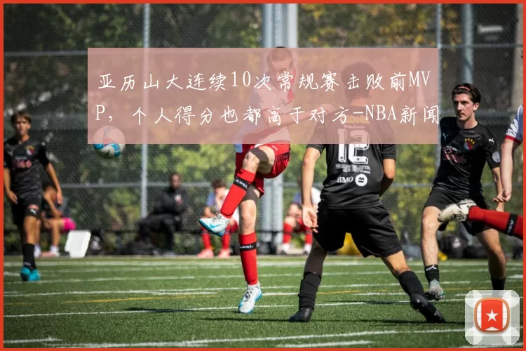 亚历山大连续10次常规赛击败前MVP，个人得分也都高于对方-NBA新闻