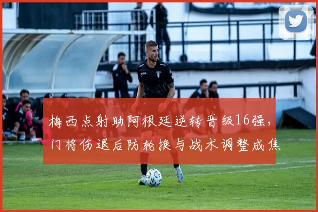 梅西点射助阿根廷逆转晋级16强，门将伤退后防轮换与战术调整成焦点