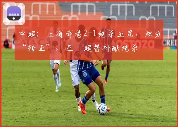 中超：上海海港2-1绝杀玉昆，积分“转正”，王燊超替补献绝杀
