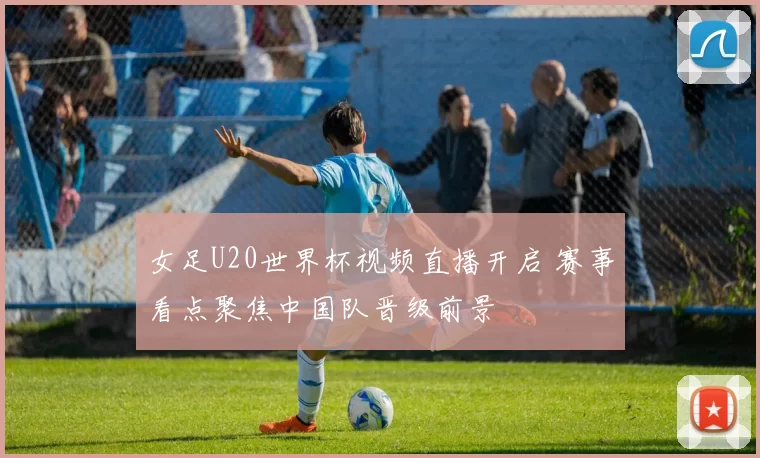 女足U20世界杯视频直播开启 赛事看点聚焦中国队晋级前景