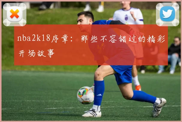 nba2k18序章：那些不容错过的精彩开场故事