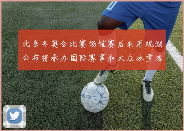 北京冬奥会比赛场馆赛后利用规划公布将承办国际赛事和大众冰雪活动