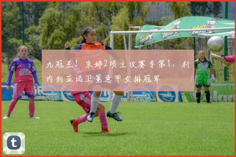 九冠王！朱婷2项主攻赛季第1，科内利亚诺卫冕意甲女排冠军