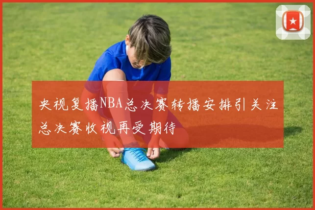 央视复播NBA总决赛转播安排引关注总决赛收视再受期待