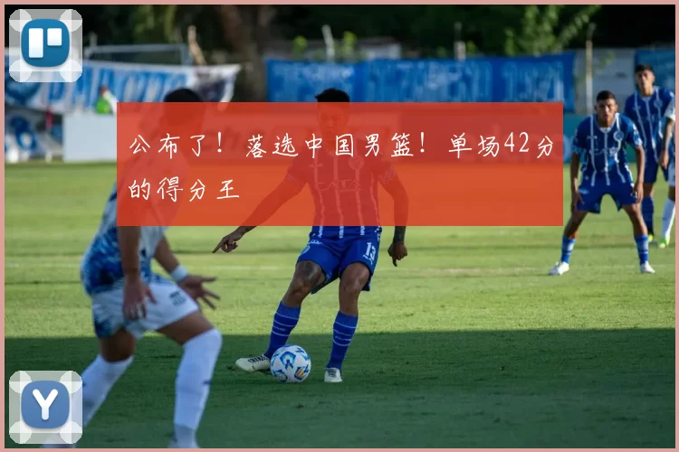 公布了！落选中国男篮！单场42分的得分王