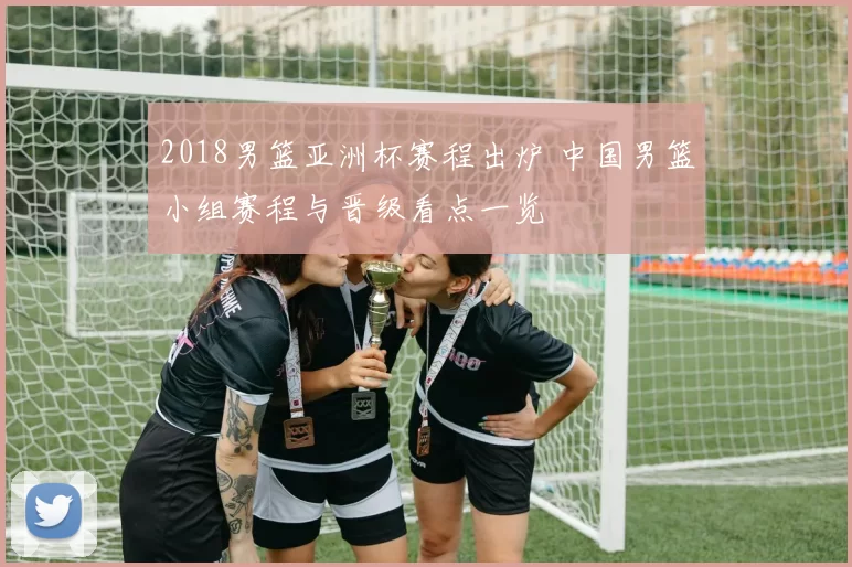 2018男篮亚洲杯赛程出炉 中国男篮小组赛程与晋级看点一览