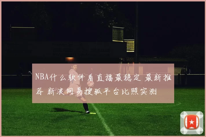 NBA什么软件看直播最稳定 最新推荐 新浪网易搜狐平台比照实测
