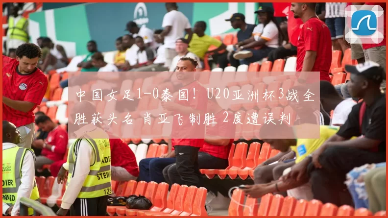 中国女足1-0泰国！U20亚洲杯3战全胜获头名 肖亚飞制胜 2度遭误判