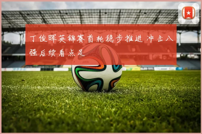 丁俊晖英锦赛首轮稳步推进 冲击八强后续看点足