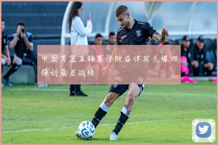 中国男篮亚锦赛惨败菲律宾无缘四强创最差战绩