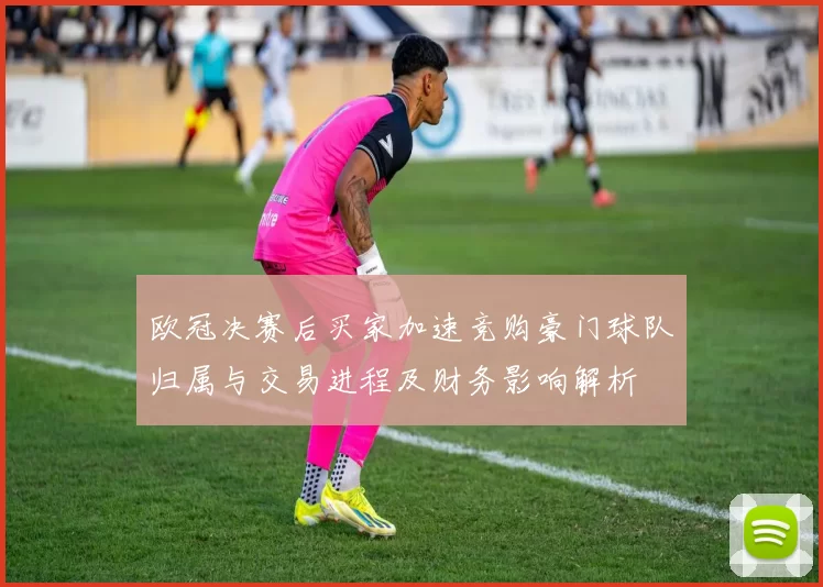欧冠决赛后买家加速竞购豪门球队归属与交易进程及财务影响解析