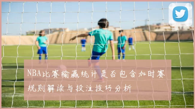 NBA比赛输赢统计是否包含加时赛 规则解读与投注技巧分析