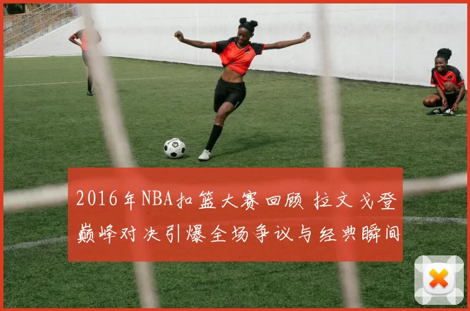 2016年NBA扣篮大赛回顾 拉文戈登巅峰对决引爆全场争议与经典瞬间