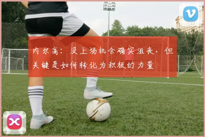 内尔高：没上场机会确实沮丧，但关键是如何转化为积极的力量