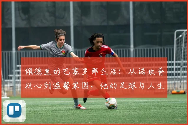 佩德里的巴塞罗那生活：从诺坎普核心到温馨家园，他的足球与人生
