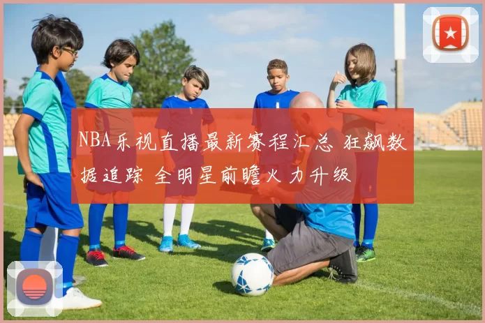 NBA乐视直播最新赛程汇总 狂飙数据追踪 全明星前瞻火力升级