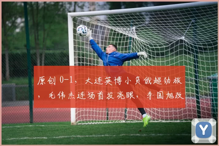 原创 0-1，大连英博小负俄超劲旅，毛伟杰连场首发亮眼，李国旭改踢442