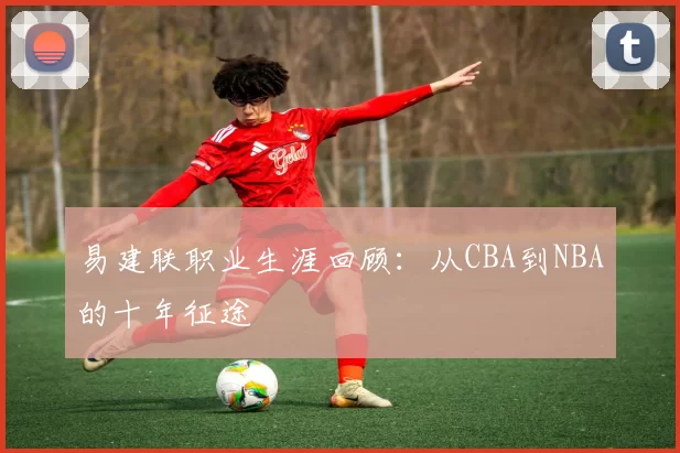 易建联职业生涯回顾：从CBA到NBA的十年征途