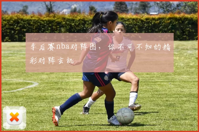 季后赛nba对阵图，你不可不知的精彩对阵玄机
