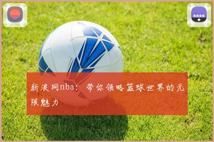新浪网nba：带你领略篮球世界的无限魅力