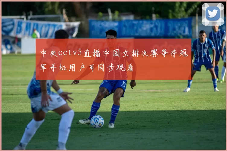 中央cctv5直播中国女排决赛争夺冠军手机用户可同步观看