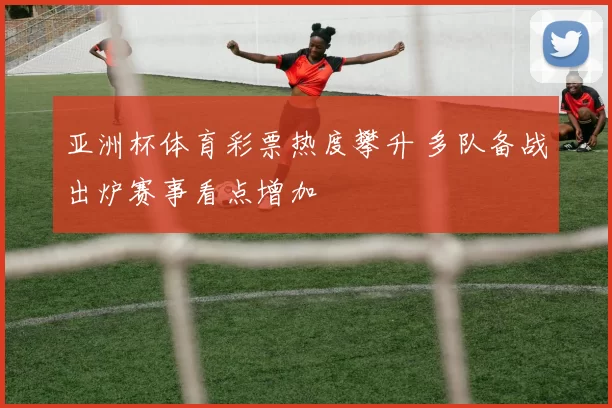亚洲杯体育彩票热度攀升 多队备战出炉赛事看点增加