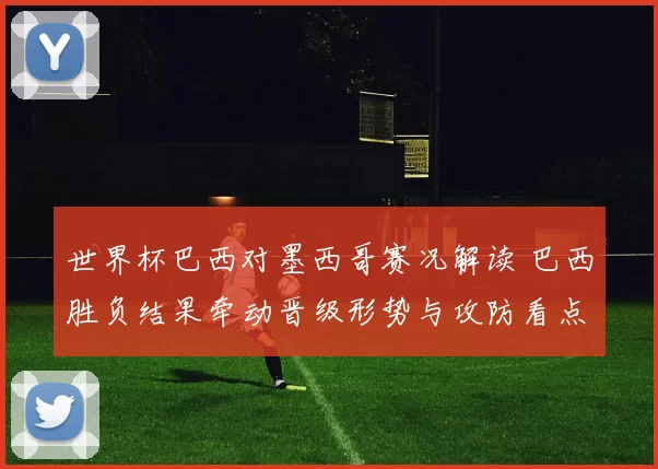 世界杯巴西对墨西哥赛况解读 巴西胜负结果牵动晋级形势与攻防看点