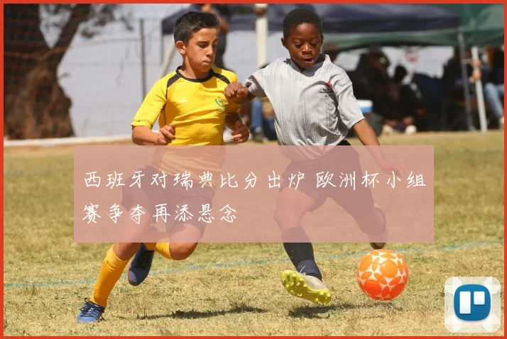 西班牙对瑞典比分出炉 欧洲杯小组赛争夺再添悬念