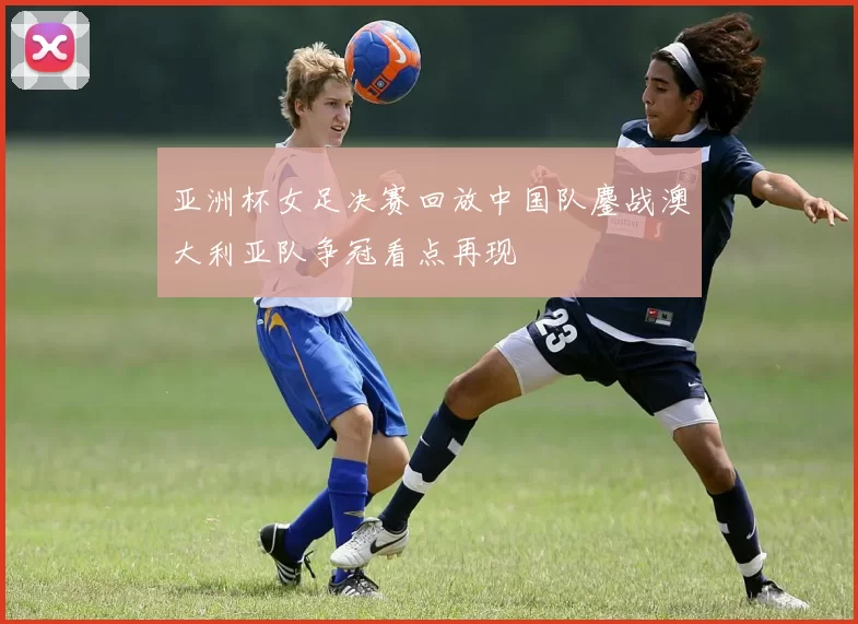 亚洲杯女足决赛回放中国队鏖战澳大利亚队争冠看点再现