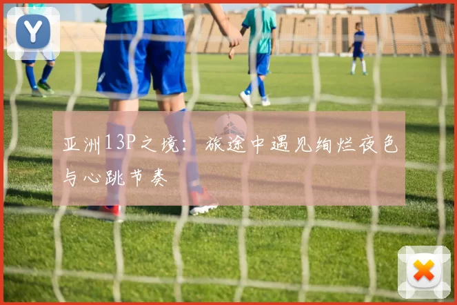 亚洲13P之境：旅途中遇见绚烂夜色与心跳节奏