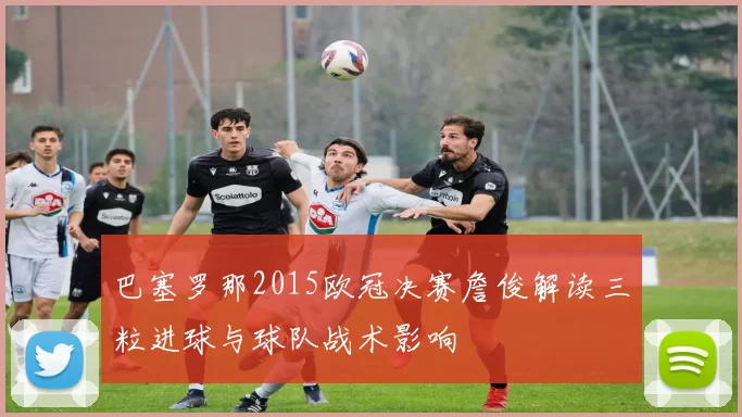 巴塞罗那2015欧冠决赛詹俊解读三粒进球与球队战术影响