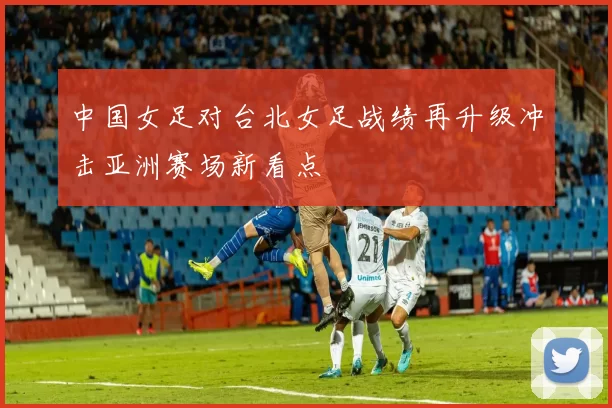 中国女足对台北女足战绩再升级冲击亚洲赛场新看点