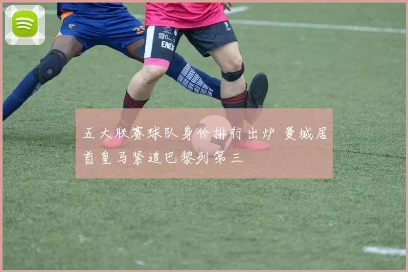 五大联赛球队身价排行出炉 曼城居首皇马紧追巴黎列第三