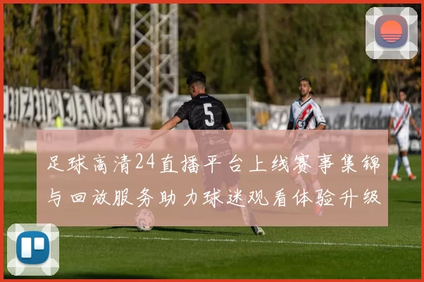 足球高清24直播平台上线赛事集锦与回放服务助力球迷观看体验升级