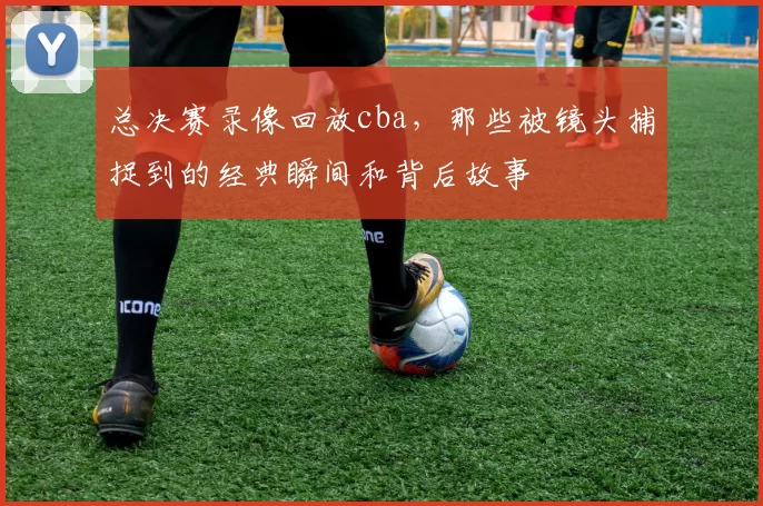 总决赛录像回放cba，那些被镜头捕捉到的经典瞬间和背后故事