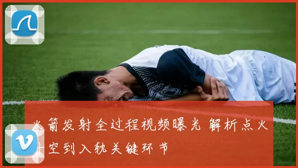 火箭发射全过程视频曝光 解析点火升空到入轨关键环节