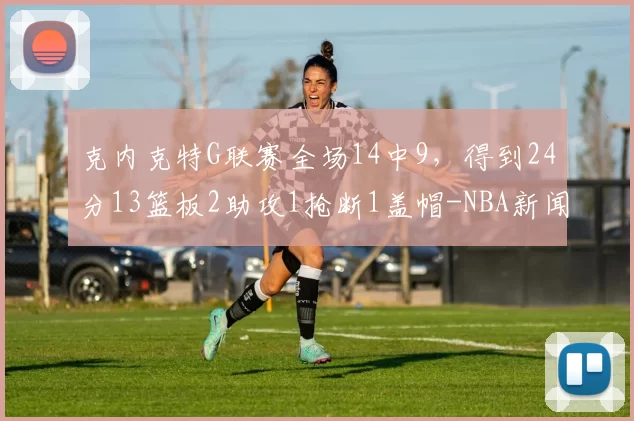 克内克特G联赛全场14中9，得到24分13篮板2助攻1抢断1盖帽-NBA新闻