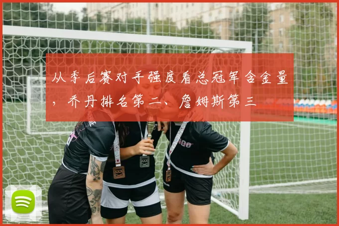 从季后赛对手强度看总冠军含金量，乔丹排名第二、詹姆斯第三