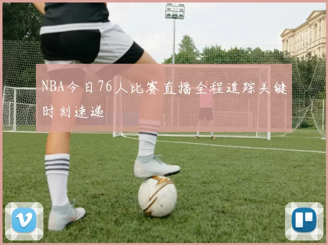 NBA今日76人比赛直播全程追踪关键时刻速递
