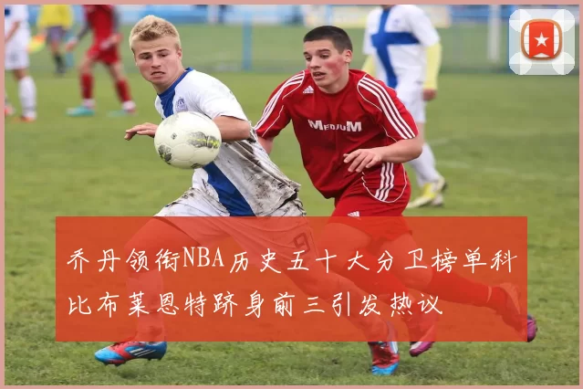 乔丹领衔NBA历史五十大分卫榜单科比布莱恩特跻身前三引发热议