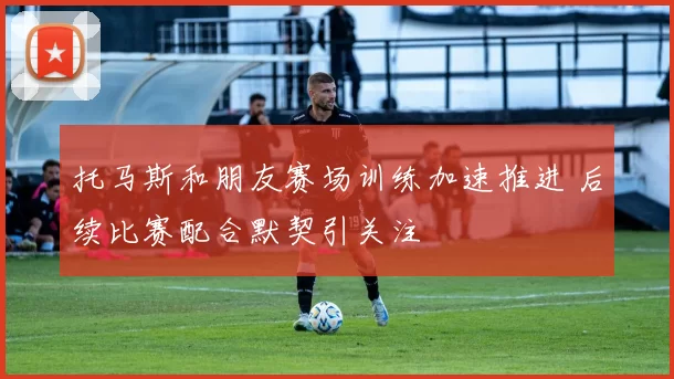托马斯和朋友赛场训练加速推进 后续比赛配合默契引关注